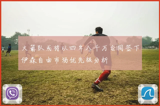火箭队或将以四年八千万合同签下伊森自由市场优先级分析