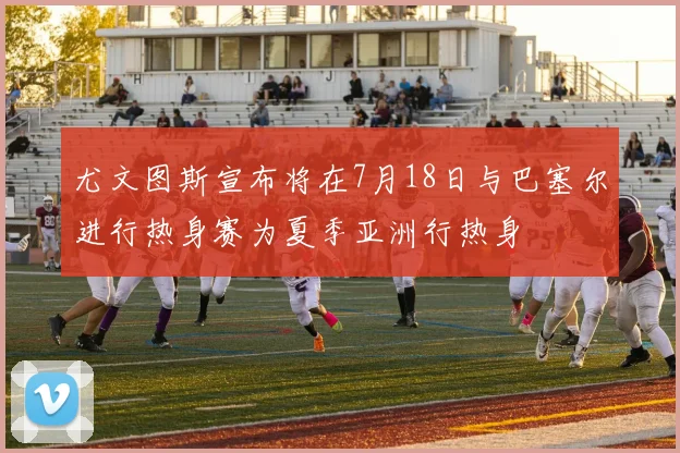 尤文图斯宣布将在7月18日与巴塞尔进行热身赛为夏季亚洲行热身