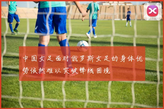 中国女足面对俄罗斯女足的身体优势依然难以突破锋线困境