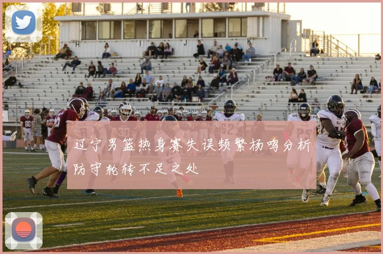 辽宁男篮热身赛失误频繁杨鸣分析防守轮转不足之处