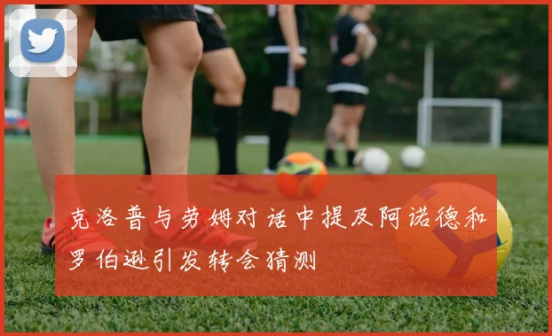 克洛普与劳姆对话中提及阿诺德和罗伯逊引发转会猜测