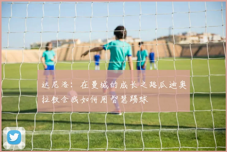 达尼洛：在曼城的成长之路瓜迪奥拉教会我如何用智慧踢球