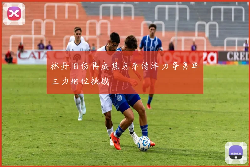 林丹旧伤再成焦点李诗沣力争男单主力地位挑战