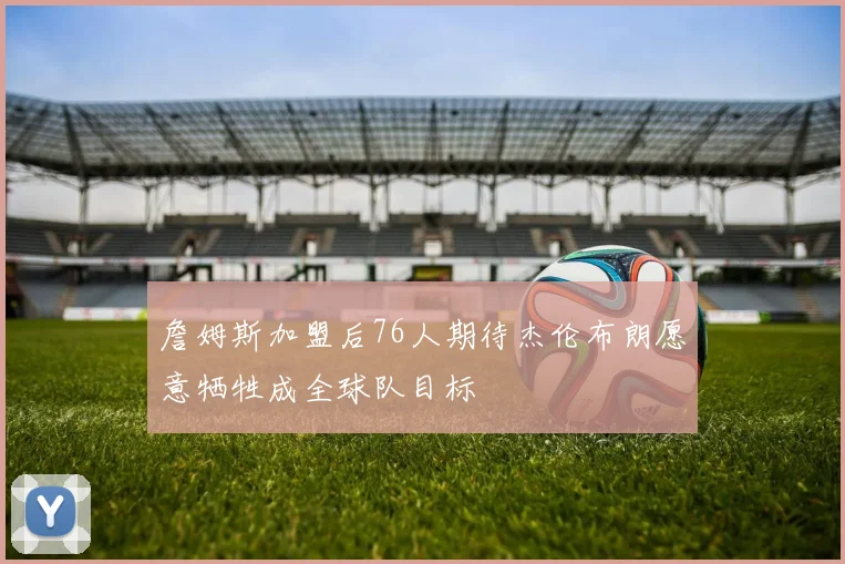詹姆斯加盟后76人期待杰伦布朗愿意牺牲成全球队目标