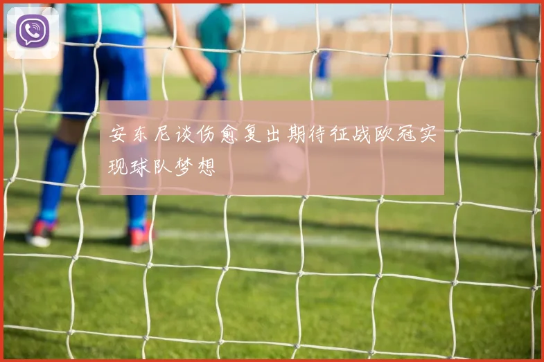 安东尼谈伤愈复出期待征战欧冠实现球队梦想