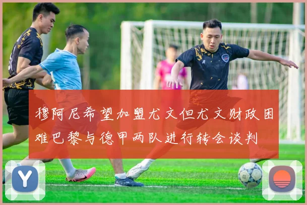 穆阿尼希望加盟尤文但尤文财政困难巴黎与德甲两队进行转会谈判