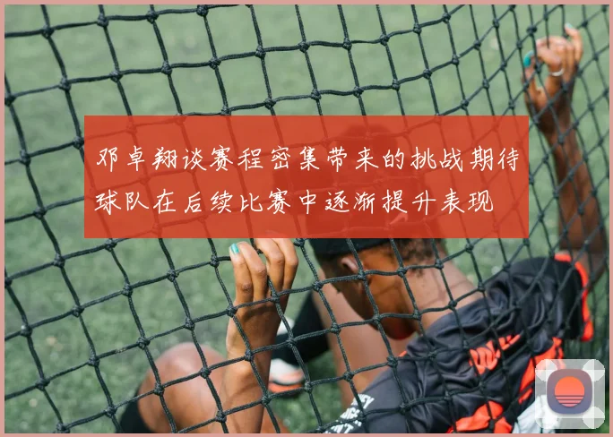 邓卓翔谈赛程密集带来的挑战期待球队在后续比赛中逐渐提升表现