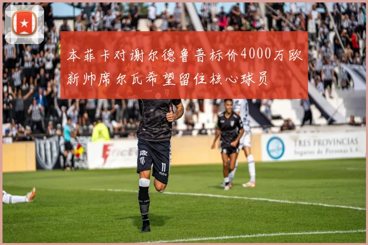 本菲卡对谢尔德鲁普标价4000万欧新帅席尔瓦希望留住核心球员