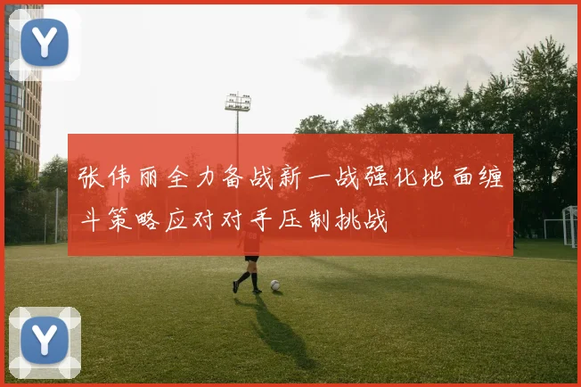张伟丽全力备战新一战强化地面缠斗策略应对对手压制挑战