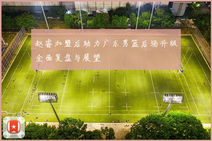 赵睿加盟后助力广东男篮后场升级全面复盘与展望