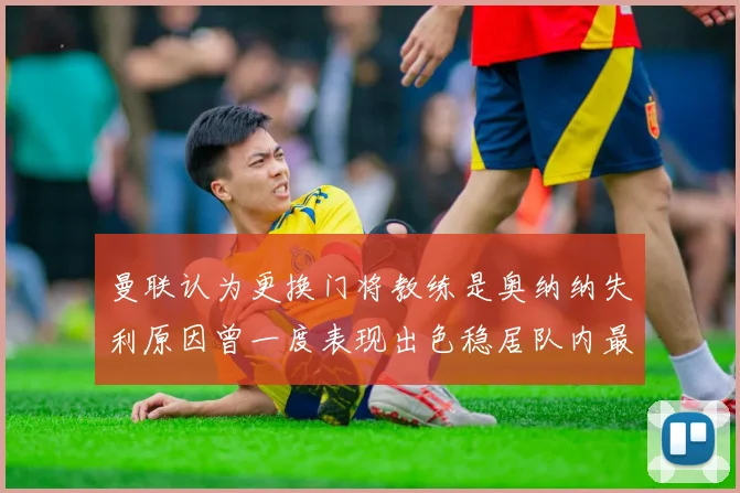 曼联认为更换门将教练是奥纳纳失利原因曾一度表现出色稳居队内最佳