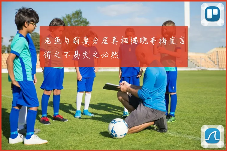老鱼与前妻分居真相揭晓夸梅直言得之不易失之必然