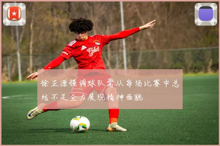 徐正源强调球队需从每场比赛中总结不足全力展现精神面貌