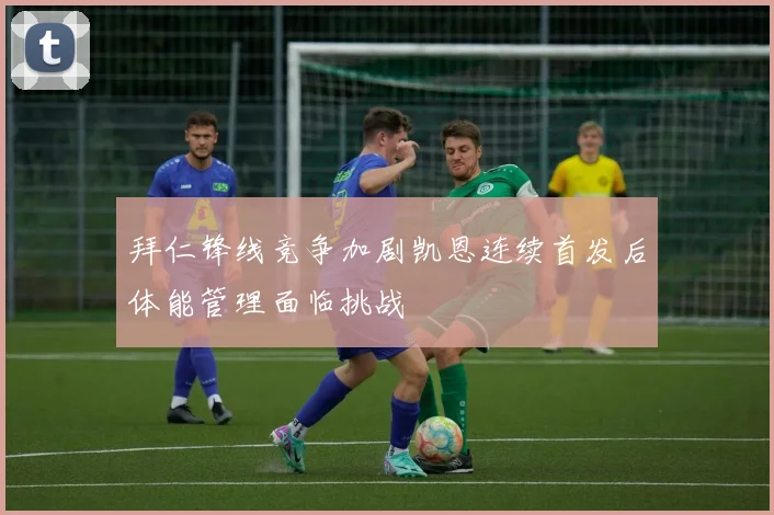 拜仁锋线竞争加剧凯恩连续首发后体能管理面临挑战