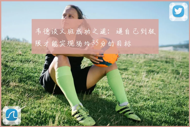 韦德谈文班成功之道：逼自己到极限才能实现场均35分的目标