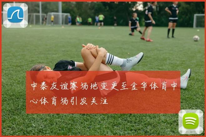 中泰友谊赛场地变更至金华体育中心体育场引发关注