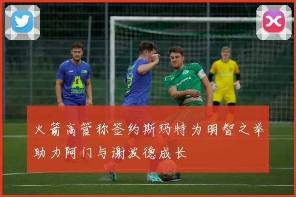 火箭高管称签约斯玛特为明智之举助力阿门与谢泼德成长