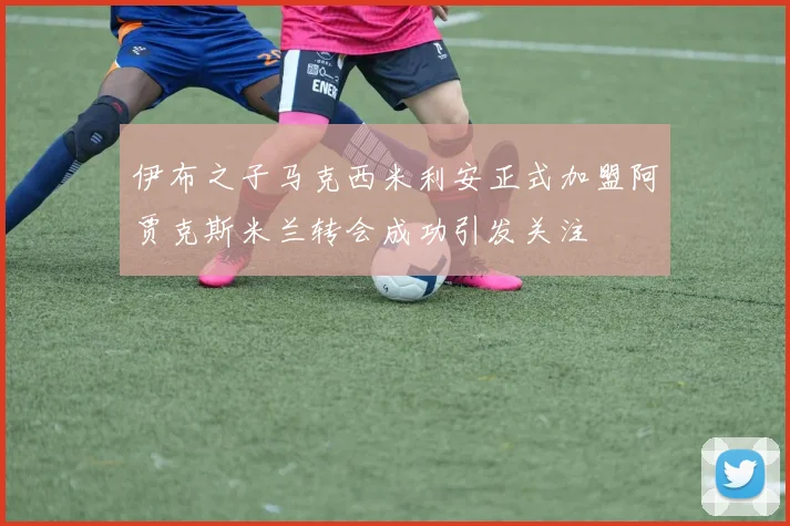 伊布之子马克西米利安正式加盟阿贾克斯米兰转会成功引发关注