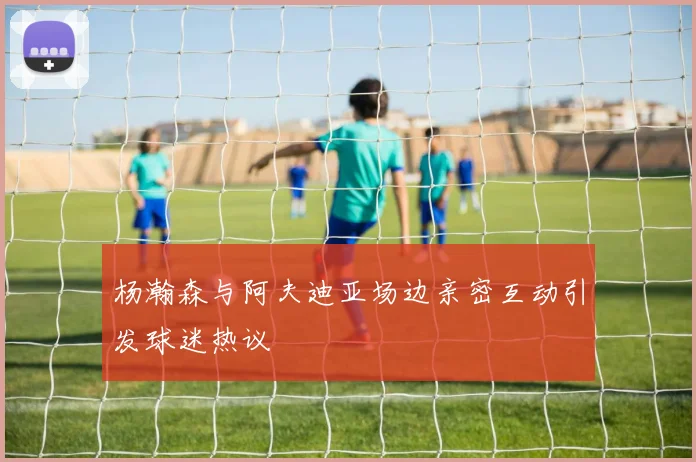 杨瀚森与阿夫迪亚场边亲密互动引发球迷热议