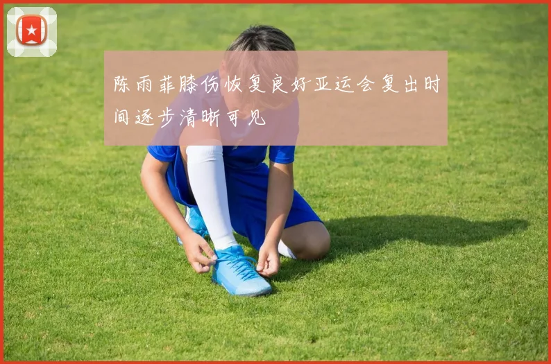 陈雨菲膝伤恢复良好亚运会复出时间逐步清晰可见