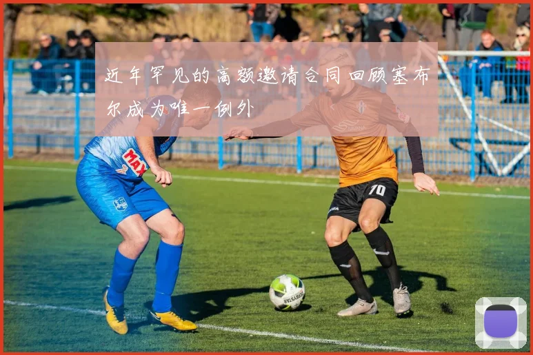近年罕见的高额邀请合同回顾塞布尔成为唯一例外