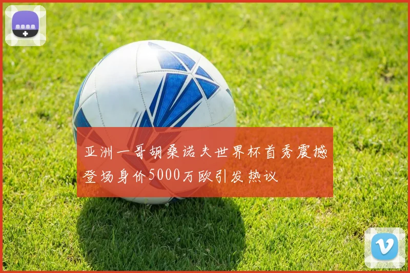 亚洲一哥胡桑诺夫世界杯首秀震撼登场身价5000万欧引发热议