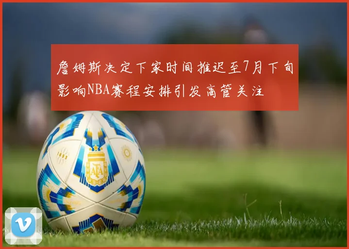 詹姆斯决定下家时间推迟至7月下旬影响NBA赛程安排引发高管关注